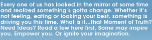 Every one of us has looked in the mirror at some time and realized something's gotta change. Whether it's not feeling, eating or looking your best, something is driving you this time. What is it...that Moment of Truth? Need Ideas? Read a few here first. Some may inspire you. Empower you. Or ignite your imagination.