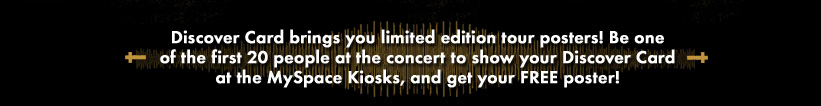 Discover Card brings you limited edition tour posters! Be one of the first 20 people at the concert to show your Discover Card at the MySpace Kiosks, and get your FREE poster!