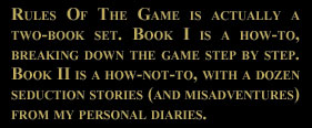 The Rules of The Game is actually a two-book set. Book 1 is a How-to, breaking down The Game step by step.  Book 2 is a How-Not-To, with a dozen Seduction Stories (and misadventures) from my personal diaries