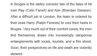In Bruges is the darkly comedic tale of the fates of hit men Ray (Colin Farrell) and Ken (Brendan Gleeson). After a difficult job in London, the team is ordered by their boss Harry (Ralph Fiennes) to cool their heels in Bruges. Very much out of their comfort zones, the men find themselves drawn into increasingly dangerous entanglements with locals, tourists, and a film shoot. Soon, their perspectives on life and death are violently skewed.