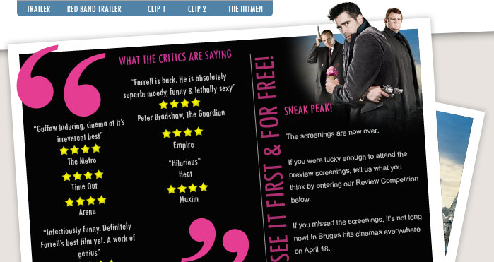 See In Bruges before anyone else and for free*! 

To see the film before it hits cinemas on April 18th, just visit www.seefilmfirst.com and enter the code 654879.

After you’ve seen the film, enter our Review Competition for the chance for your witty words to feature on Totalfilm.com!

Locations: London, Manchester & Birmingham