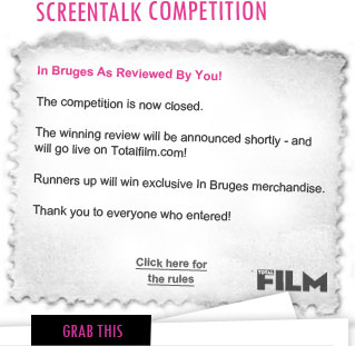 In Bruges As Reviewed By You!

You’ve seen the film now tell us what you think! The most well written and intelligent reviews will be judged by Total Film’s online editor. If he likes it, Total Film will feature it on Totalfilm.com. Plus you’ll win exclusive In Bruges merchandise! Click to enter below and share your quick witted words with other fans.